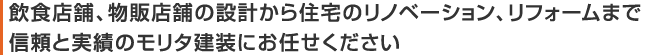 飲食店舗、物販店舗の設計から住宅のリノベーション、リフォームまで、信頼と実績のモリタ建装にお任せください