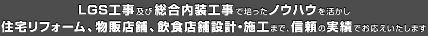 LGS工事及び総合内装工事で培ったノウハウを活かし、住宅リフォーム、物販店舗、飲食店舗設計・施工まで、信頼の実績でお応えいたします