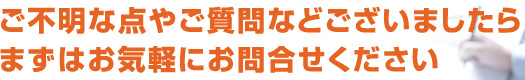 ご不明な点やご質問などございましたら、まずはお気軽にお問合せください